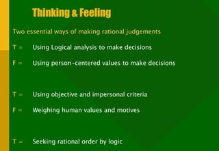 Thinking & Feeling Two essential ways of making rational judgements T =   Using Logical analysis to make decisions F =   Using person-centered values to make decisions T =   Using objective and impersonal criteria F =   Weighing human values and motives T =   Seeking rational order by logic F =   Seeking rational order through harmony 