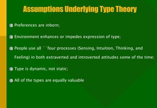 Assumptions Underlying Type Theory Preferences are inborn; Environment enhances or impedes expression of type; People use all ``four processes (Sensing, Intuition, Thinking, and Feeling) in both extraverted and introverted attitudes some of the time; Type is dynamic, not static; All of the types are equally valuable 