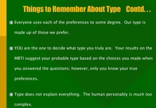 Things to Remember About Type  Contd. . .  Everyone uses each of the preferences to some degree.  Our type is made up of those we prefer. YOU are the one to decide what type you truly are.  Your results on the MBTI suggest your probable type based on the choices you made when you answered the questions; however, only you know your true preferences. Type does not explain everything.  The human personality is much too complex. 