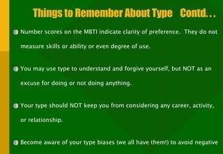 Things to Remember About Type  Contd. . . Number scores on the MBTI indicate clarity of preference.  They do not measure skills or ability or even degree of use. You may use type to understand and forgive yourself, but NOT as an excuse for doing or not doing anything. Your type should NOT keep you from considering any career, activity, or relationship. Become aware of your type biases (we all have them!) to avoid negative stereotyping. 
