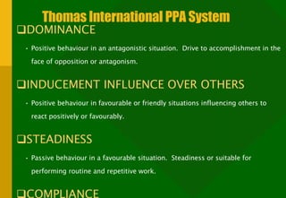 Thomas International PPA System DOMINANCE  Positive behaviour in an antagonistic situation.  Drive to accomplishment in the face of opposition or antagonism. INDUCEMENT INFLUENCE OVER OTHERS Positive behaviour in favourable or friendly situations influencing others to react positively or favourably. STEADINESS Passive behaviour in a favourable situation.  Steadiness or suitable for performing routine and repetitive work. COMPLIANCE Passive behaviour in an antagonistic situation.  Compliance with high work standards to avoid trouble or error. 