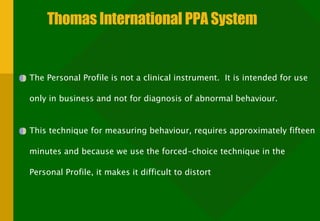 Thomas International PPA System The Personal Profile is not a clinical instrument.  It is intended for use only in business and not for diagnosis of abnormal behaviour. This technique for measuring behaviour, requires approximately fifteen minutes and because we use the forced-choice technique in the Personal Profile, it makes it difficult to distort 