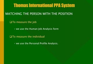 Thomas International PPA System MATCHING THE PERSON WITH THE POSITION To measure the job we use the Human Job Analysis form To measure the individual we use the Personal Profile Analysis. 