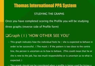 Thomas International PPA System STUDYING THE GRAPHS  Once you have completed scoring the Profile you will be studying three graphs (reverse side of Profile form) Graph ( I ) ‘HOW OTHER SEE YOU’  This graph indicates how the individual feels he / she is expected to behave in order to be successful.  ( The mask )  If the pattern is too close to the centre line, the person is uncertain as to how to behave.  (This could mean that he or she is new to the job, has too much responsibility or is uncertain as to what is expected. )  This graph should not be considered when a profile is being used for hiring a new employee.  It is only used for present employees or for personal counselling. 