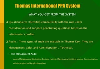 Thomas International PPA System WHAT YOU GET FROM THE SYSTEM Questionnaires :Identifies compatibility with the role under consideration and supplies penetrating questions based on the interviewee’s profile. Audits : Three types of audit are available in Thomas Key.  They are Management, Sales and Administration / Technical.  The Management Audit  covers Managing and Motivating, Decision making, Planning and problem solving, Communication, Administration and Developing others.  