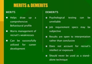 MERITS & DEMERITS MERITS  Helps draw up a comprehensive Behavioural profile Warns management of recruit’s weaknesses Can be successfully utilized for career development DEMERITS  Psychological testing can be unreliable Job requirement specs may be subjective Results are open to interpretation rather than conclusive Does not account for recruit’s intellect or exposure Should never be used as a stand-alone technique 