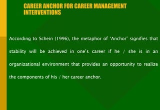 CAREER ANCHOR FOR CAREER MANAGEMENT INTERVENTIONS According to Schein (1996), the metaphor of ‘Anchor’ signifies that stability will be achieved in one’s career if he / she is in an organizational environment that provides an opportunity to realize the components of his / her career anchor. 