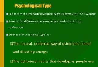 Psychological Type Is a theory of personality developed by Swiss psychiatrist, Carl G. Jung; Asserts that differences between people result from inborn preferences; Defines a ”Psychological Type” as : The natural, preferred way of using one’s mind and directing energy; The behavioral habits that develop as people use their preferences. 