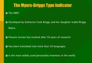 The Myers-Briggs Type Indicator The MBTI Developed by Katharine Cook Briggs and her daughter Isabel Briggs Myers. Present version has evolved after 50 years of research; Has been translated into more than 30 languages; Is the most widely used personality inventory in the world. 