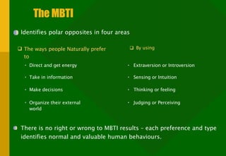 The MBTI Identifies polar opposites in four areas  By using Judging or Perceiving The ways people Naturally prefer to There is no right or wrong to MBTI results – each preference and type identifies normal and valuable human behaviours. Extraversion or Introversion Direct and get energy Take in information Make decisions  Organize their external world  Sensing or Intuition Thinking or feeling  