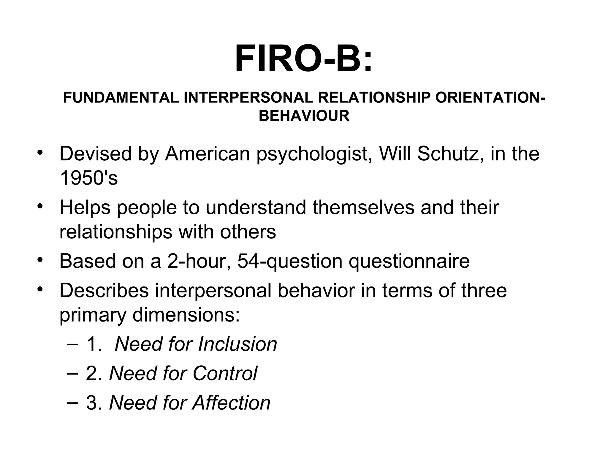 FIRO-B: Devised by American psychologist, Will Schutz, in the 1950's Helps people to understand themselves and their relationships with others Based on a 2-hour, 54-question questionnaire Describes interpersonal behavior in terms of three primary dimensions: 1.   Need for Inclusion   2.  Need for Control 3.  Need for Affection FUNDAMENTAL INTERPERSONAL RELATIONSHIP ORIENTATION-BEHAVIOUR 