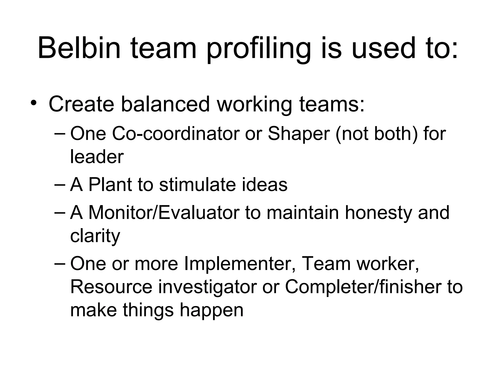 Belbin team profiling is used to: Create balanced working teams: One Co-coordinator or Shaper (not both) for leader  A Plant to stimulate ideas  A Monitor/Evaluator to maintain honesty and clarity  One or more Implementer, Team worker, Resource investigator or Completer/finisher to make things happen  