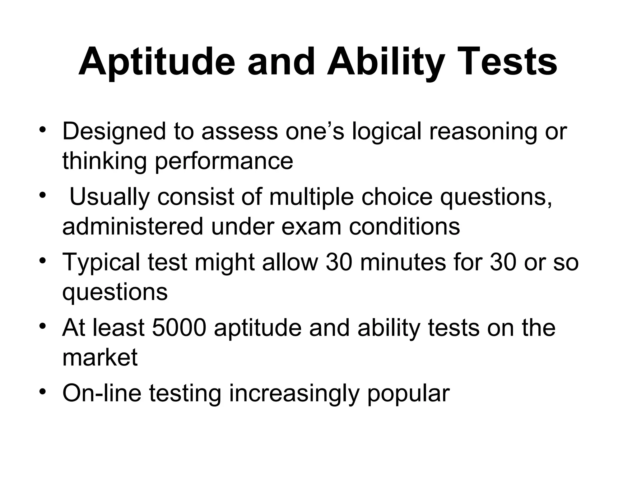 Aptitude and Ability Tests Designed to assess one’s logical reasoning or thinking performance Usually  consist of multiple choice questions, administered under exam conditions Typical test might allow 30 minutes for 30 or so questions At least 5000 aptitude and ability tests on the market On-line testing increasingly popular 