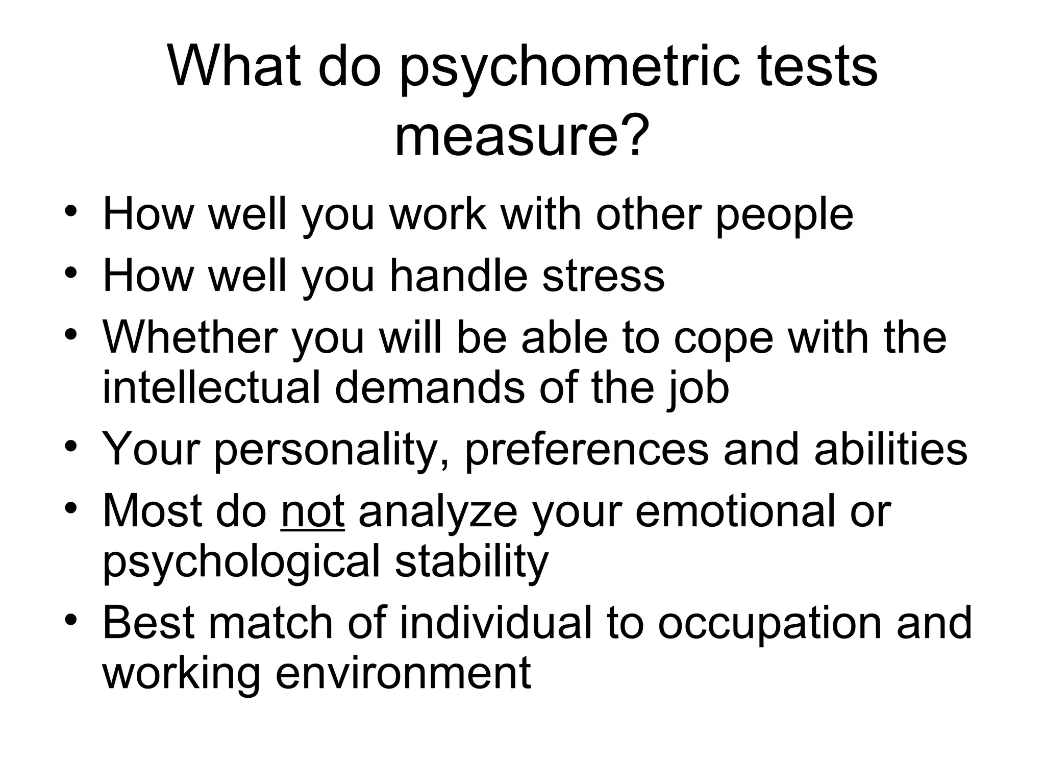 What do psychometric tests measure? How well you work with other people How well you handle stress Whether you will be able to cope with the intellectual demands of the job Your personality, preferences and abilities   Most do  not  analyze your emotional or psychological stability Best match of individual to occupation and working environment   