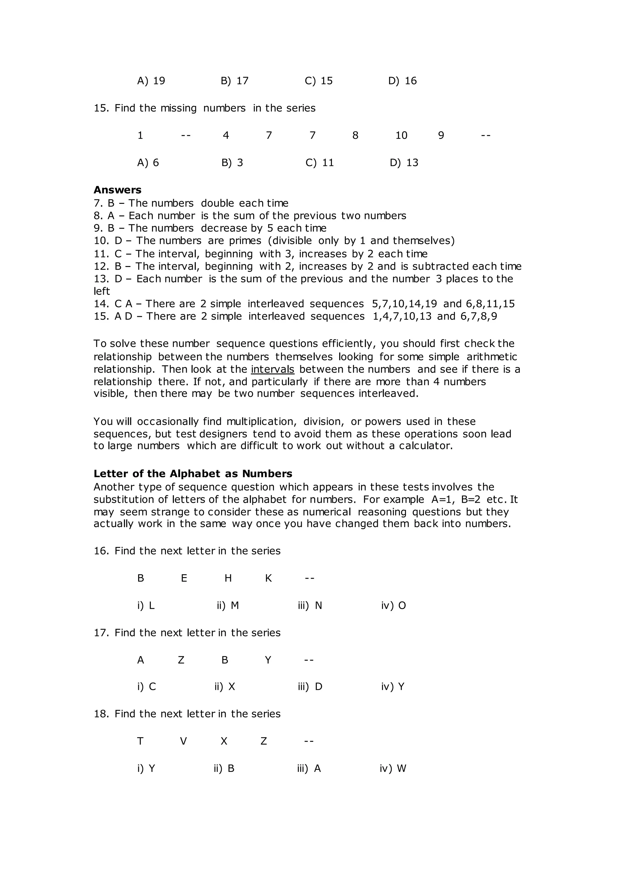A) 19 B) 17 C) 15 D) 16
15. Find the missing numbers in the series
1 -- 4 7 7 8 10 9 --
A) 6 B) 3 C) 11 D) 13
Answers
7. B – The numbers double each time
8. A – Each number is the sum of the previous two numbers
9. B – The numbers decrease by 5 each time
10. D – The numbers are primes (divisible only by 1 and themselves)
11. C – The interval, beginning with 3, increases by 2 each time
12. B – The interval, beginning with 2, increases by 2 and is subtracted each time
13. D – Each number is the sum of the previous and the number 3 places to the
left
14. C A – There are 2 simple interleaved sequences 5,7,10,14,19 and 6,8,11,15
15. A D – There are 2 simple interleaved sequences 1,4,7,10,13 and 6,7,8,9
To solve these number sequence questions efficiently, you should first check the
relationship between the numbers themselves looking for some simple arithmetic
relationship. Then look at the intervals between the numbers and see if there is a
relationship there. If not, and particularly if there are more than 4 numbers
visible, then there may be two number sequences interleaved.
You will occasionally find multiplication, division, or powers used in these
sequences, but test designers tend to avoid them as these operations soon lead
to large numbers which are difficult to work out without a calculator.
Letter of the Alphabet as Numbers
Another type of sequence question which appears in these tests involves the
substitution of letters of the alphabet for numbers. For example A=1, B=2 etc. It
may seem strange to consider these as numerical reasoning questions but they
actually work in the same way once you have changed them back into numbers.
16. Find the next letter in the series
B E H K --
i) L ii) M iii) N iv) O
17. Find the next letter in the series
A Z B Y --
i) C ii) X iii) D iv) Y
18. Find the next letter in the series
T V X Z --
i) Y ii) B iii) A iv) W
 