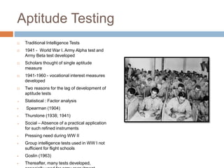 Aptitude Testing
 Traditional Intelligence Tests
 1941 - World War I. Army Alpha test and
Army Beta test developed
 Scholars thought of single aptitude
measure
 1941-1960 - vocational interest measures
developed
 Two reasons for the lag of development of
aptitude tests
 Statistical : Factor analysis
 Spearman (1904)
 Thurstone (1938; 1941)
 Social – Absence of a practical application
for such refined instruments
 Pressing need during WW II
 Group intelligence tests used in WW I not
sufficient for flight schools
 Goslin (1963)
 Thereafter, many tests developed,
 