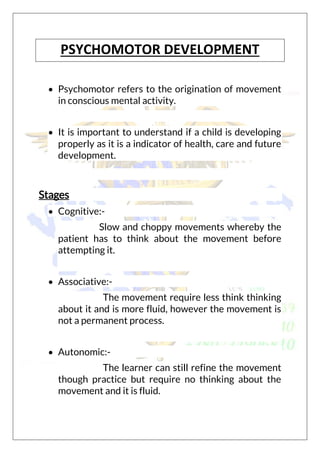 PSYCHOMOTOR DEVELOPMENT
 Psychomotor refers to the origination of movement
in conscious mental activity.
 It is important to understand if a child is developing
properly as it is a indicator of health, care and future
development.
Stages
 Cognitive:-
Slow and choppy movements whereby the
patient has to think about the movement before
attempting it.
 Associative:-
The movement require less think thinking
about it and is more fluid, however the movement is
not a permanent process.
 Autonomic:-
The learner can still refine the movement
though practice but require no thinking about the
movement and it is fluid.
 