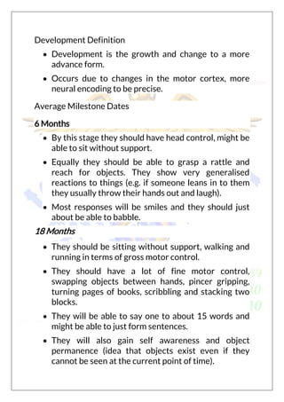 Development Definition
 Development is the growth and change to a more
advance form.
 Occurs due to changes in the motor cortex, more
neural encoding to be precise.
Average Milestone Dates
6 Months
 By this stage they should have head control, might be
able to sit without support.
 Equally they should be able to grasp a rattle and
reach for objects. They show very generalised
reactions to things (e.g. if someone leans in to them
they usually throw their hands out and laugh).
 Most responses will be smiles and they should just
about be able to babble.
18 Months
 They should be sitting without support, walking and
running in terms of gross motor control.
 They should have a lot of fine motor control,
swapping objects between hands, pincer gripping,
turning pages of books, scribbling and stacking two
blocks.
 They will be able to say one to about 15 words and
might be able to just form sentences.
 They will also gain self awareness and object
permanence (idea that objects exist even if they
cannot be seen at the current point of time).
 