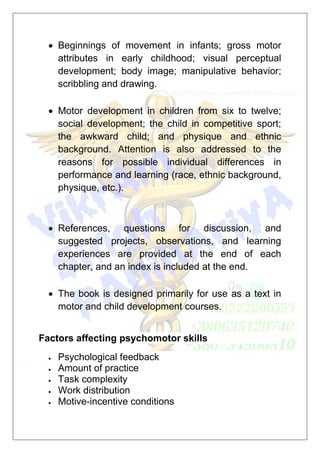  Beginnings of movement in infants; gross motor
attributes in early childhood; visual perceptual
development; body image; manipulative behavior;
scribbling and drawing.
 Motor development in children from six to twelve;
social development; the child in competitive sport;
the awkward child; and physique and ethnic
background. Attention is also addressed to the
reasons for possible individual differences in
performance and learning (race, ethnic background,
physique, etc.).
 References, questions for discussion, and
suggested projects, observations, and learning
experiences are provided at the end of each
chapter, and an index is included at the end.
 The book is designed primarily for use as a text in
motor and child development courses.
Factors affecting psychomotor skills
 Psychological feedback
 Amount of practice
 Task complexity
 Work distribution
 Motive-incentive conditions
 