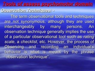 Tools of assess psychomotor domainTools of assess psychomotor domain
Observation TechniquesObservation Techniques: -: -
The term observational tools and techniquesThe term observational tools and techniques
are not synonymous, although they are usedare not synonymous, although they are used
interchangeably by many persons. Aninterchangeably by many persons. An
observation technique generally implies the useobservation technique generally implies the use
of a particular observational tool such asof a particular observational tool such as ratingrating
scalescale, a, a checklistchecklist, etc. However, the process of, etc. However, the process of
Observing and recording an individual’sObserving and recording an individual’s
behavior is what is meant by the phrasebehavior is what is meant by the phrase
“observation technique”.“observation technique”.
 