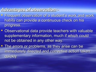 Advantages of observationAdvantages of observation:-:-
 Frequent observation of a student’s work and workFrequent observation of a student’s work and work
habits can provide a continuous check on hishabits can provide a continuous check on his
progress.progress.
 Observational data provide teachers with valuableObservational data provide teachers with valuable
supplementary information, much if which couldsupplementary information, much if which could
not be obtained in any other way.not be obtained in any other way.
 The errors or problems, as they arise can beThe errors or problems, as they arise can be
immediately directed and corrective action takenimmediately directed and corrective action taken
quicklyquickly
 