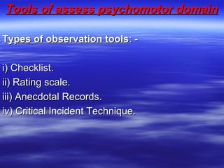 Tools of assess psychomotor domainTools of assess psychomotor domain
  
Types of observation toolsTypes of observation tools: -: -
i) Checklist.i) Checklist.
ii) Rating scale.ii) Rating scale.
iii) Anecdotal Records.iii) Anecdotal Records.
iv) Critical Incident Technique.iv) Critical Incident Technique.
 
