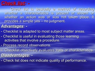 Check listCheck list: -: -
Check list is basically a method of recordingCheck list is basically a method of recording
whether a characteristics is present or absent orwhether a characteristics is present or absent or
whether an action was or was not taken place. Itwhether an action was or was not taken place. It
provides a simple yes – no judgment.provides a simple yes – no judgment.
AdvantagesAdvantages: -: -
-- Checklist is adapted to most subject matter areas.Checklist is adapted to most subject matter areas.
- Checklist is useful in evaluating those learning- Checklist is useful in evaluating those learning
activities that involve a procedure.activities that involve a procedure.
- Process record observations.- Process record observations.
- Checklist objectively evaluates traits or characteristics.Checklist objectively evaluates traits or characteristics.
DisadvantagesDisadvantages: -: -
-- Check list does not indicate quality of performance.Check list does not indicate quality of performance.
 