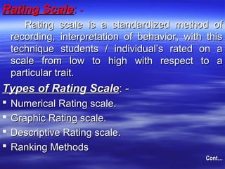 Rating ScaleRating Scale:: --
Rating scale is a standardized method ofRating scale is a standardized method of
recording, interpretation of behavior, with thisrecording, interpretation of behavior, with this
technique students / individual’s rated on atechnique students / individual’s rated on a
scale from low to high with respect to ascale from low to high with respect to a
particular trait.particular trait.
Types of Rating ScaleTypes of Rating Scale: -: -
 Numerical Rating scale.Numerical Rating scale.
 Graphic Rating scale.Graphic Rating scale.
 Descriptive Rating scale.Descriptive Rating scale.
 Ranking MethodsRanking Methods
Cont…Cont…
 