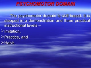 PSYCHOMOTORPSYCHOMOTOR DOMAINDOMAIN
The psychomotor domain is skill based. It isThe psychomotor domain is skill based. It is
steeped in a demonstration and three practicalsteeped in a demonstration and three practical
instructional levels –instructional levels –
Imitation,Imitation,
Practice, andPractice, and
Habit.Habit.
 