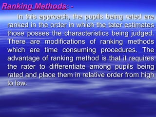 Ranking MethodsRanking Methods: -: -
In this approach, the pupils being rated areIn this approach, the pupils being rated are
ranked in the order in which the tater estimatesranked in the order in which the tater estimates
those posses the characteristics being judged.those posses the characteristics being judged.
There are modifications of ranking methodsThere are modifications of ranking methods
which are time consuming procedures. Thewhich are time consuming procedures. The
advantage of ranking method is that it requiresadvantage of ranking method is that it requires
the rater to differentiate among pupils beingthe rater to differentiate among pupils being
rated and place them in relative order from highrated and place them in relative order from high
to low.to low.
 