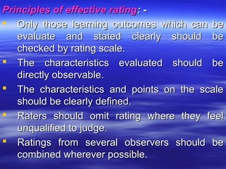 Principles of effective ratingPrinciples of effective rating: -: -
 Only those learning outcomes which can beOnly those learning outcomes which can be
evaluate and stated clearly should beevaluate and stated clearly should be
checked by rating scale.checked by rating scale.
 The characteristics evaluated should beThe characteristics evaluated should be
directly observable.directly observable.
 The characteristics and points on the scaleThe characteristics and points on the scale
should be clearly defined.should be clearly defined.
 Raters should omit rating where they feelRaters should omit rating where they feel
unqualified to judge.unqualified to judge.
 Ratings from several observers should beRatings from several observers should be
combined wherever possible.combined wherever possible.
 