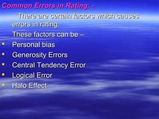 Common Errors in Rating: -Common Errors in Rating: -
There are certain factors which causesThere are certain factors which causes
errors in rating.errors in rating.
These factors can be –These factors can be –
 Personal biasPersonal bias
 Generosity ErrorsGenerosity Errors
 Central Tendency ErrorCentral Tendency Error
 Logical ErrorLogical Error
 Halo EffectHalo Effect
 