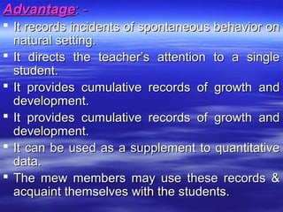 AdvantageAdvantage: -: -
 It records incidents of spontaneous behavior onIt records incidents of spontaneous behavior on
natural setting.natural setting.
 It directs the teacher’s attention to a singleIt directs the teacher’s attention to a single
student.student.
 It provides cumulative records of growth andIt provides cumulative records of growth and
development.development.
 It provides cumulative records of growth andIt provides cumulative records of growth and
development.development.
 It can be used as a supplement to quantitativeIt can be used as a supplement to quantitative
data.data.
 The mew members may use these records &The mew members may use these records &
acquaint themselves with the students.acquaint themselves with the students.
 