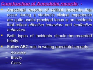 Construction of Anecdotal recordsConstruction of Anecdotal records: -: -
 Anecdotal records of critical incidents thatAnecdotal records of critical incidents that
occur during a student’s clinical experienceoccur during a student’s clinical experience
are quite useful provided focus is on incidentsare quite useful provided focus is on incidents
that reflectthat reflect effective behaviorseffective behaviors andand ineffectiveineffective
behaviorsbehaviors..
 Both types of incidents should be recordedBoth types of incidents should be recorded
briefly.briefly.
 Follow ABC rule in writing anecdotal records.Follow ABC rule in writing anecdotal records.
– AccuracyAccuracy
– BrevityBrevity
– Clarity.Clarity.
 