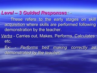 Level – 3 Guided ResponsesLevel – 3 Guided Responses:: --
These refers to the early stages on skillThese refers to the early stages on skill
acquisition where skills are performed followingacquisition where skills are performed following
demonstration by the teacher.demonstration by the teacher.
VerbsVerbs - Carries out, Makes, Performs, Calculates- Carries out, Makes, Performs, Calculates
etc.etc.
Ex: -Ex: - Performs bed making correctly asPerforms bed making correctly as
demonstrated by the teacher.demonstrated by the teacher.
 