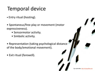 Temporal device
• Entry ritual (hosting).
• Spontaneus/free play or movement (motor
expressiveness).
• Sensormotor activity.
• Simbolic activity.
• Representation (taking psychological distance
of the body/emotional movement).
• Exit ritual (farewell).
By markmiller, http://morguefile.com
 