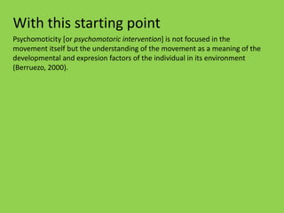 With this starting point
Psychomoticity [or psychomotoric intervention] is not focused in the
movement itself but the understanding of the movement as a meaning of the
developmental and expresion factors of the individual in its environment
(Berruezo, 2000).
 