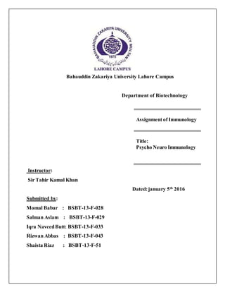 Bahauddin Zakariya University Lahore Campus
Department of Biotechnology
Instructor:
Sir Tahir Kamal Khan
Dated:january 5th
2016
Submitted by:
Momal Babar : BSBT-13-F-028
Salman Aslam : BSBT-13-F-029
Iqra NaveedButt: BSBT-13-F-033
Rizwan Abbas : BSBT-13-F-043
Shaista Riaz : BSBT-13-F-51
Assignment of Immunology
Title:
Psycho Neuro Immunology
 