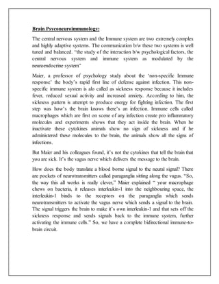 Brain Psyconeuroimmunology:
The central nervous system and the Immune system are two extremely complex
and highly adaptive systems. The communication b/w these two systems is well
tuned and balanced. “the study of the interaction b/w psychological factors, the
central nervous system and immune system as modulated by the
neuroendocrine system”
Maier, a professor of psychology study about the ‘non-specific Immune
response’ the body’s rapid first line of defense against infection. This non-
specific immune system is alo called as sickness response because it includes
fever, reduced sexual activity and increased anxiety. According to him, the
sickness pattern is attempt to produce energy for fighting infection. The first
step was how’s the brain knows there’s an infection. Immune cells called
macrophages which are first on scene of any infection create pro inflammatory
molecules and experiments shows that they act inside the brain. When he
inactivate these cytokines animals show no sign of sickness and if he
administered these molecules to the brain, the animals show all the signs of
infections.
But Maier and his colleagues found, it’s not the cytokines that tell the brain that
you are sick. It’s the vagus nerve which delivers the message to the brain.
How does the body translate a blood borne signal to the neural signal? There
are pockets of neurotransmitters called paraganglia sitting along the vagus. “So,
the way this all works is really clever,” Maier explained “ your macrophage
chews on bacteria, it releases interleukin-1 into the neighbouring space, the
interleukin-1 binds to the receptors on the paraganglia which sends
neurotransmitters to activate the vagus nerve which sends a signal to the brain.
The signal triggers the brain to make it’s own interleukin-1 and that sets off the
sickness response and sends signals back to the immune system, further
activating the immune cells.” So, we have a complete bidirectional immune-to-
brain circuit.
 