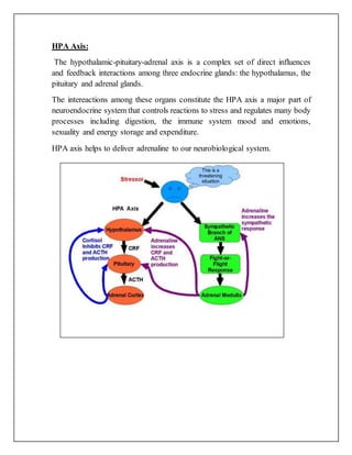 HPA Axis:
The hypothalamic-pituitary-adrenal axis is a complex set of direct influences
and feedback interactions among three endocrine glands: the hypothalamus, the
pituitary and adrenal glands.
The intereactions among these organs constitute the HPA axis a major part of
neuroendocrine system that controls reactions to stress and regulates many body
processes including digestion, the immune system mood and emotions,
sexuality and energy storage and expenditure.
HPA axis helps to deliver adrenaline to our neurobiological system.
 