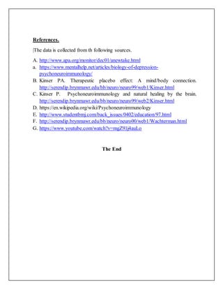 References.
|The data is collected from th following sources.
A. http://www.apa.org/monitor/dec01/anewtake.html
a. https://www.mentalhelp.net/articles/biology-of-depression-
psychoneuroimmunology/
B. Kinser PA. Therapeutic placebo effect: A mind/body connection.
http://serendip.brynmawr.edu/bb/neuro/neuro99/web1/Kinser.html
C. Kinser P. Psychoneuroimmunology and natural healing by the brain.
http://serendip.brynmawr.edu/bb/neuro/neuro99/web2/Kinser.html
D. https://en.wikipedia.org/wiki/Psychoneuroimmunology
E. http://www.studentbmj.com/back_issues/0402/education/97.html
F. http://serendip.brynmawr.edu/bb/neuro/neuro00/web1/Wachterman.html
G. https://www.youtube.com/watch?v=mgZ91j4auLo
The End
 