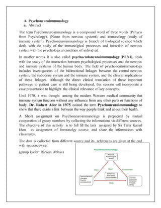 A. Psychoneuroimmunology
a. Abstract
The term Psychoneuroimmunology is a compound word of three words (Pshyco
from Psychology), (Neuro from nervous system0, and immunology (study of
immune system). Psychoneuroimmunology is branch of biological science which
deals with the study of the immunolgical processes and iteraction of nervous
system with the psychological condition of individval.
In another words It is also called psychoendoneuroimmunology (PENI), deals
with the study of the interaction between psychological processes and the nervous
and immune systems of the human body. The field of psychoneuroimmunology
includes investigations of the bidirectional linkages between the central nervous
system, the endocrine system and the immune system, and the clinical implications
of these linkages. Although the direct clinical translation of these important
pathways to patient care is still being developed, this session will incorporate a
case presentation to highlight the clinical relevance of key concepts.
Until 1970, it was thought among the modern Western medical community that
immune system function without any influence from any other parts or functions of
body. Dr. Robert Ader in 1975 coined the term Pyschoneuroimmunology to
show that there exists a link between the way people think and about their health.
A Short assignment on Psychoneuroimmunology is prepaered by mutual
cooperation of group members by collecting the informations via different sources.
The objective of this activity is to full fill the task assigned by Sir Tahir Kamal
khan as assignment of Immunolgy course, and share the informations with
classmates.
The data is collected from different source and its references are given at the end
with sequencewise .
(group leader: Rizwan Abbas)
 