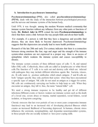 b. Introduction to psychoneuro immunology
Psychoneuroimmunology (PNI), also called psychoendoneuroimmunology
(PENI), deals with the study of the interaction between psychological processes
and the nervous and immune systems of the human body.
Until 1970, it was thought among the modern Western medical community that
immune system function without any influence from any other parts or functions of
body. Dr. Robert Ader in 1975 coined the term Pyschoneuroimmunology to
show that there exists a link between the way people think and about their health.
For example, if a person is told that they have a dangerous and possibly fatal
disease, they are more likely to become depressed. Psychoneuroimmunology
suggests that this depression can actually lead to more health problems
Research of the late 20th and early 21st century indicates that there is a connection
between strong emotions like fear, rage and anger and the strength of the immune
system.when emotions are not expressed in a proper way there is an excess of
epinephrine which weakens the immune system and causes susceptibility to
disease.
The immune system consists of three different types of cells: T, B, and natural
killer (NK) cells. Collectively, these cells are called as lymphocytes or white blood
cells.The function of T cells is to seek out and destroy cells which are infected
with pathogens they may include different infectious agents like bacteria, viruses,
etc. B cells tends to produce antibodies which attack antigens .T and B cells are
both "antigen specific they only perform their action when they have encountered
a specific type of antigen. NK cells do not need an antigen as a trigger for action.
NK cells are continuously surveying our bodies to help keep us safe. When they
encounter an antigen, they kill it; thus, the name "natural killer" cell.
We need a strong immune response to be healthy and get rid of different
infections.Different events or factors weaken our immune system such as the death
of a loved one, severe abuse or trauma, marital separation, social failures, social
isolation, or long-term caregiving.
Chronic stressors that last over periods of one or more years compromise immune
function,it may lead to an increased risk of developing physical illnesses which
creates an increased likelihood of becoming depressed. In humans, chronic stress
influences the serotonin, norepinephrine, and dopamine neurotransmitter systems,
in those people who are socially isolated or have poor coping skills.
 