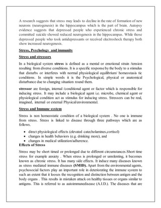 A research suggests that stress may leads to decline in the rate of formation of new
neurons (neurogenesis) in the hippocampus which is the part of brain. Autopsy
evidence suggests that depressed people who experienced chronic stress and
committed suicide showed reduced neurogenesis in the hippocampus. While those
depressed people who took antidepressants or received electroshock therapy both
show increased neurogenesis.
Stress, Psychology and immunity
Stress and stressors
In a biological system stress is defined as a mental or emotional strain /tension
resulting from diverse conditions. It is a specific responseby the body to a stimulus
that disturbs or interferes with normal physiological equilibrium/ homeostasis tic
conditions. In simple words it is the Psychological, physical or anatomical
disturbance due to changing situation round them.
stressor are foreign, internal /conditional agent or factor which is responsible for
inducing stress. It may include a biological agent i.e. microbe, chemical agent or
physiological condition act as stimulus for inducing stress. Stressors can be real,
imagined, internal or external Physical/environmental.
Stress and Immune system
Stress is non homeostatic condition of a biological system . No one is immune
from stress. Stress is linked to disease through three pathways which are as
follows.
 direct physiological effects (elevated catecholamines,cortisol)
 changes in health behaviors (e.g. drinking more), and
 changes in medical utilization/adherence.
Effects of Stress
Stress may be short timed or prolonged due to different circumstances.Short time
stress for example anxiety . When stress is prolonged or unrelenting, it becomes
known as chronic stress. It has many side effects. It induce many diseases known
as stress mediated immune diseases (SMID). Apart from the environmental agents,
psychosocial factors play an important role in deteriorating the immune system to
such an extent that it looses the recognition and distinction between antigen and the
body organs . This results in mistaken attack on healthy tissues or organs similar to
antigens. This is referred to as autoimmunedisease (A.I.D.). The diseases that are
 