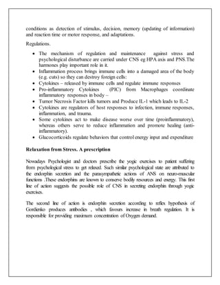 conditions as detection of stimulus, decision, memory (updating of information)
and reaction time or motor response, and adaptations.
Regulations.
 The mechanism of regulation and maintenance against stress and
psychological disturbance are carried under CNS eg HPA axis and PNS.The
harmones play important role in it.
 Inflammation process brings immune cells into a damaged area of the body
(e.g. cuts) so they can destroy foreign cells:
 Cytokines – released by immune cells and regulate immune responses
 Pro-inflammatory Cytokines (PIC) from Macrophages coordinate
inflammatory responses in body –
 Tumor Necrosis Factor kills tumors and Produce IL-1 which leads to IL-2
 Cytokines are regulators of host responses to infection, immune responses,
inflammation, and trauma.
 Some cytokines act to make disease worse over time (proinflammatory),
whereas others serve to reduce inflammation and promote healing (anti-
inflammatory).
 Glucocorticoids regulate behaviors that control energy input and expenditure
Relaxation from Stress. A prescription
Nowadays Psychologist and doctors prescribe the yogic exercises to patient suffering
from psychological stress to get relaxed. Such similar psychological state are attributed to
the endorphin secretion and the parasympathetic actions of ANS on neuro-muscular
functions .These endorphins are known to conserve bodily resources and energy. This first
line of action suggests the possible role of CNS in secreting endorphin through yogic
exercises.
The second line of action is endorphin secretion according to reflex hypothesis of
Gordienko produces antibodies , which favours increase in breath regulation. It is
responsible for providing maximum concentration of Oxygen demand.
 