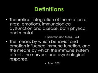 Definitions
• Theoretical integration of the relation of
stress, emotions, immunological
dysfunction and disease, both physical
and mental
• Solomon and Moos, 1964
• The means by which behavior and
emotion influence immune function, and
the means by which the immune system
affects the nervous and psychological
response.
• Ader, 2001
 