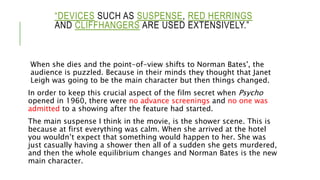 “DEVICES SUCH AS SUSPENSE, RED HERRINGS
AND CLIFFHANGERS ARE USED EXTENSIVELY.”
When she dies and the point-of-view shifts to Norman Bates', the
audience is puzzled. Because in their minds they thought that Janet
Leigh was going to be the main character but then things changed.
In order to keep this crucial aspect of the film secret when Psycho
opened in 1960, there were no advance screenings and no one was
admitted to a showing after the feature had started.
The main suspense I think in the movie, is the shower scene. This is
because at first everything was calm. When she arrived at the hotel
you wouldn’t expect that something would happen to her. She was
just casually having a shower then all of a sudden she gets murdered,
and then the whole equilibrium changes and Norman Bates is the new
main character.
 