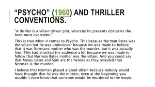 “PSYCHO” (1960) AND THRILLER
CONVENTIONS.
“A thriller is a villain driven plot, whereby he presents obstacles the
hero must overcome.”
This is true when it comes to Psycho. This because Norman Bates was
the villain but he was undercover because we was made to believe
that it was Normans mother who was the murder, but it was actually
him. This had shocked the audience a lot because we was made to
follow that Norman Bates mother was the villain. And you could say
that Marys sister and Sam are the heroes as they revealed that
Norman is the murder.
I believe that Norman played a good villain because nobody would
have thought that he was the murder, even at the beginning you
wouldn’t even know that someone would be murdered in the movie.
 