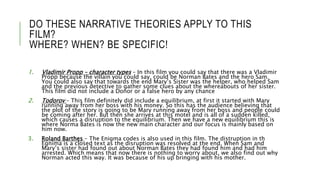 DO THESE NARRATIVE THEORIES APPLY TO THIS
FILM?
WHERE? WHEN? BE SPECIFIC!
1. Vladimir Propp – character types – In this film you could say that there was a Vladimir
Propp because the villain you could say, could be Norman Bates and the hero Sam.
You could also say that towards the end Mary’s Sister was the helper, who helped Sam
and the previous detective to gather some clues about the whereabouts of her sister.
This film did not include a Donor or a false hero by any chance
2. Todorov – This film definitely did include a equilibrium, at first it started with Mary
running away from her boss with his money. So this has the audience believing that
the plot of the story is going to be Mary running away from her boss and people could
be coming after her. But then she arrives at this motel and is all of a sudden killed,
which causes a disruption to the equilibrium. Then we have a new equilibrium this is
where Norma Bates is now the new main character and our focus is mainly based on
him now.
3. Roland Barthes – The Enigma codes is also used in this film. The distruption in th
Egnima is a closed text as the disruption was resolved at the end. When Sam and
Mary’s sister had found out about Norman Bates they had found him and had him
arrested. Which means that now there is nothing to worry about, we also find out why
Norman acted this way. It was because of his up bringing with his mother.
 