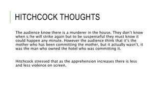 HITCHCOCK THOUGHTS
The audience know there is a murderer in the house. They don’t know
when s/he will strike again but to be suspenseful they must know it
could happen any minute. However the audience think that it’s the
mother who has been committing the mother, but it actually wasn’t, it
was the man who owned the hotel who was committing it.
Hitchcock stressed that as the apprehension increases there is less
and less violence on screen.
 